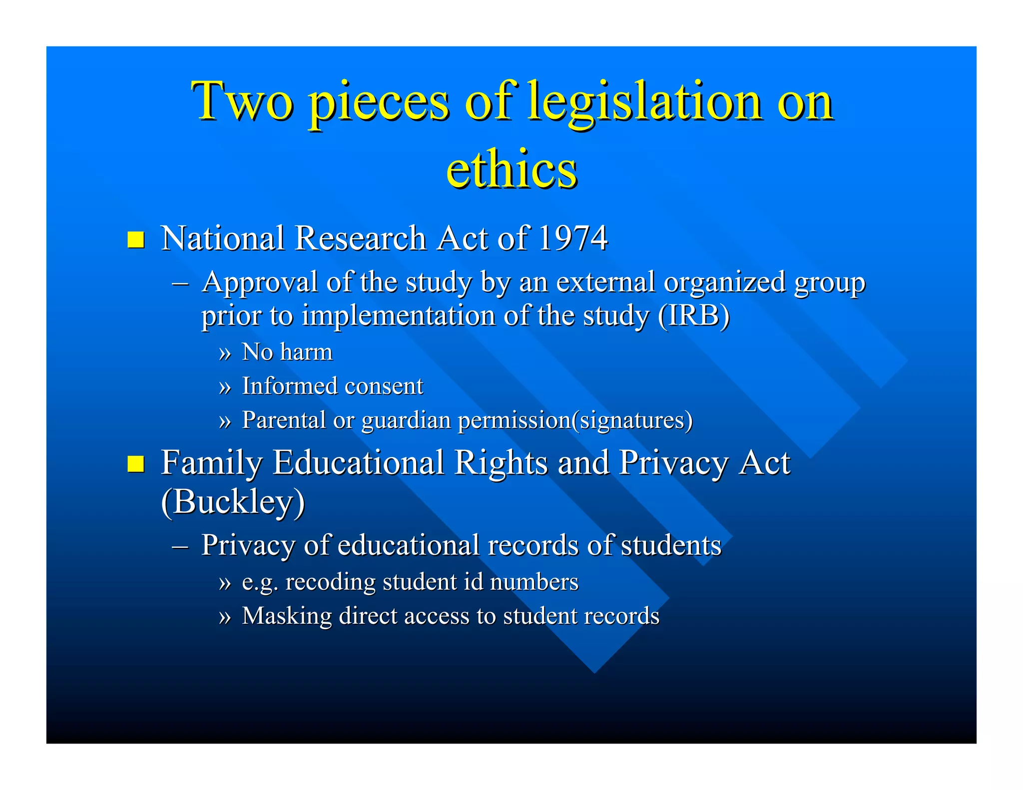 Two pieces of legislation onTwo pieces of legislation on
ethicsethics
nn National Research Act of 1974National Research Act of 1974
–– Approval of the study by an external organized groupApproval of the study by an external organized group
prior to implementation of the study (IRB)prior to implementation of the study (IRB)
»» No harmNo harm
»» Informed consentInformed consent
»» Parental or guardian permission(signatures)Parental or guardian permission(signatures)
nn Family Educational Rights and Privacy ActFamily Educational Rights and Privacy Act
(Buckley)(Buckley)
–– Privacy of educational records of studentsPrivacy of educational records of students
»» e.g. recoding student id numberse.g. recoding student id numbers
»» Masking direct access to student recordsMasking direct access to student records
 