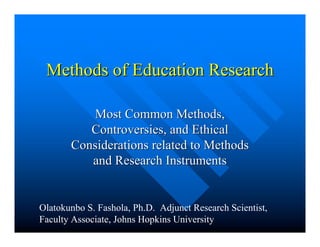 Methods of Education ResearchMethods of Education Research
Most Common Methods,Most Common Methods,
Controversies, and EthicalControversies, and Ethical
Considerations related to MethodsConsiderations related to Methods
and Research Instrumentsand Research Instruments
Olatokunbo S. Fashola, Ph.D. Adjunct Research Scientist,
Faculty Associate, Johns Hopkins University
 