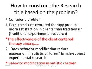 How to construct the Research
title based on the problem?
• Consider a problem:
1.Does the client-centered therapy produce
more satisfaction in clients than traditional?
(traditional experimental research)
*The effectiveness of the client centered
therapy among…..
2. Does behavior modification reduce
aggression in autistic children? (single-subject
experimental research)
* Behavior modification in autistic children08/06/18 Prof. Guillermo B. Bonghanoy
 