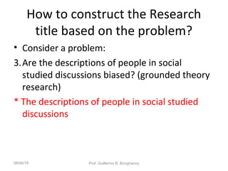 How to construct the Research
title based on the problem?
• Consider a problem:
3.Are the descriptions of people in social
studied discussions biased? (grounded theory
research)
* The descriptions of people in social studied
discussions
08/06/18 Prof. Guillermo B. Bonghanoy
 