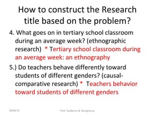 How to construct the Research
title based on the problem?
4. What goes on in tertiary school classroom
during an average week? (ethnographic
research) * Tertiary school classroom during
an average week: an ethnography
5.) Do teachers behave differently toward
students of different genders? (causal-
comparative research) * Teachers behavior
toward students of different genders
08/06/18 Prof. Guillermo B. Bonghanoy
 