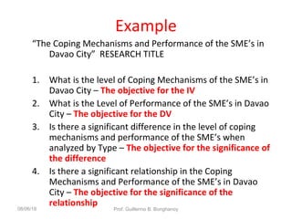 Example
“The Coping Mechanisms and Performance of the SME’s in
Davao City” RESEARCH TITLE
1. What is the level of Coping Mechanisms of the SME’s in
Davao City – The objective for the IV
2. What is the Level of Performance of the SME’s in Davao
City – The objective for the DV
3. Is there a significant difference in the level of coping
mechanisms and performance of the SME’s when
analyzed by Type – The objective for the significance of
the difference
4. Is there a significant relationship in the Coping
Mechanisms and Performance of the SME’s in Davao
City – The objective for the significance of the
relationship08/06/18 Prof. Guillermo B. Bonghanoy
 