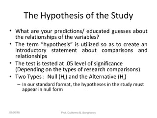 The Hypothesis of the Study
• What are your predictions/ educated guesses about
the relationships of the variables?
• The term “hypothesis” is utilized so as to create an
introductory statement about comparisons and
relationships
• The test is tested at .05 level of significance
(Depending on the types of research comparisons)
• Two Types : Null (Ho) and the Alternative (Ha)
– In our standard format, the hypotheses in the study must
appear in null form
08/06/18 Prof. Guillermo B. Bonghanoy
 