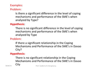Examples:
Problem:
Is there a significant difference in the level of coping
mechanisms and performance of the SME’s when
analyzed by Type?
Hypothesis:
There is no significant difference in the level of coping
mechanisms and performance of the SME’s when
analyzed by Type
Problem:
If there a significant relationship in the Coping
Mechanisms and Performance of the SME’s in Davao
City?
Hypothesis:
There is no significant relationship in the Coping
Mechanisms and Performance of the SME’s in Davao
City08/06/18 Prof. Guillermo B. Bonghanoy
 