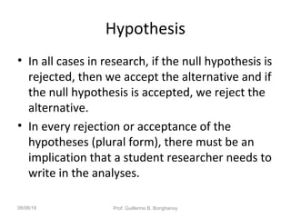 Hypothesis
• In all cases in research, if the null hypothesis is
rejected, then we accept the alternative and if
the null hypothesis is accepted, we reject the
alternative.
• In every rejection or acceptance of the
hypotheses (plural form), there must be an
implication that a student researcher needs to
write in the analyses.
08/06/18 Prof. Guillermo B. Bonghanoy
 