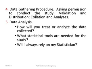 4. Data Gathering Procedure. Asking permission
to conduct the study; Validation and
Distribution; Collation and Analyses.
5. Data Analysis.
• How will you treat or analyze the data
collected?
• What statistical tools are needed for the
study?
• Will I always rely on my Statistician?
08/06/18 Prof. Guillermo B. Bonghanoy
 