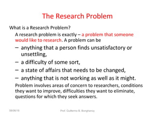 The Research Problem
What is a Research Problem?
A research problem is exactly – a problem that someone
would like to research. A problem can be
– anything that a person finds unsatisfactory or
unsettling,
– a difficulty of some sort,
– a state of affairs that needs to be changed,
– anything that is not working as well as it might.
Problem involves areas of concern to researchers, conditions
they want to improve, difficulties they want to eliminate,
questions for which they seek answers.
08/06/18 Prof. Guillermo B. Bonghanoy
 