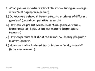 4. What goes on in tertiary school classroom during an average
week? (ethnographic research)
5.) Do teachers behave differently toward students of different
genders? (causal-comparative research)
6.) How can we predict which students might have trouble
learning certain kinds of subject matter? (correlational
research)
7.) How do parents feel about the school counseling program?
(survey research)
8.) How can a school administrator improve faculty morale?
(interview research)
08/06/18 Prof. Guillermo B. Bonghanoy
 