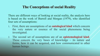 The Conceptions of social Reality
There are different ways of looking at social reality, the analysis here
is based on the work of Burrell and Morgan (1979), who identified
four sets of assumptions:
1. First, there are assumptions of an ontological kind which concern
the very nature or essence of the social phenomena being
investigated.
2. The second set of assumptions are of an epistemological kind.
These concern the very bases of knowledge – its nature and
forms, how it can be acquired, and how communicated to other
human beings.
 