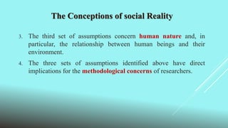 The Conceptions of social Reality
3. The third set of assumptions concern human nature and, in
particular, the relationship between human beings and their
environment.
4. The three sets of assumptions identified above have direct
implications for the methodological concerns of researchers.
 