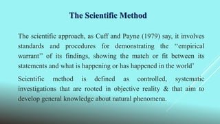 The Scientific Method
The scientific approach, as Cuff and Payne (1979) say, it involves
standards and procedures for demonstrating the ‘‘empirical
warrant’’ of its findings, showing the match or fit between its
statements and what is happening or has happened in the world’
Scientific method is defined as controlled, systematic
investigations that are rooted in objective reality & that aim to
develop general knowledge about natural phenomena.
 