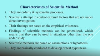 Characteristics of Scientific Method
1. They are orderly & systematic processes.
2. Scientists attempt to control external factors that are not under
direct investigation.
3. Their findings are based on the empirical evidences.
4. Findings of scientific methods can be generalized, which
means that they can be used in situations other than the one
under study.
5. Scientific methods are based on assumptions or hypothesis.
6. They are basically conduced to develop or test hypothesis.
 