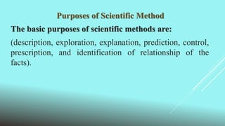 Purposes of Scientific Method
The basic purposes of scientific methods are:
(description, exploration, explanation, prediction, control,
prescription, and identification of relationship of the
facts).
 