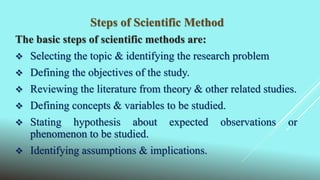 Steps of Scientific Method
The basic steps of scientific methods are:
 Selecting the topic & identifying the research problem
 Defining the objectives of the study.
 Reviewing the literature from theory & other related studies.
 Defining concepts & variables to be studied.
 Stating hypothesis about expected observations or
phenomenon to be studied.
 Identifying assumptions & implications.
 