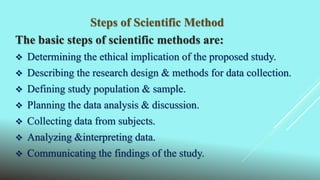 Steps of Scientific Method
The basic steps of scientific methods are:
 Determining the ethical implication of the proposed study.
 Describing the research design & methods for data collection.
 Defining study population & sample.
 Planning the data analysis & discussion.
 Collecting data from subjects.
 Analyzing &interpreting data.
 Communicating the findings of the study.
 