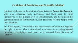 Criticism of Positivism and Scientific Method
Another challenge to the claims of positivism is Soren Kierkegaard,
who was concerned with individuals and their need to fulfil
themselves to the highest level of development, and he refused the
dehumanization of the individuals, and desired to free the people from
their illusions.
For Kierkegaard, ‘subjectivity and concreteness of truth are together
the light. Anyone who is committed to science, or to rule-governed
morality, is benighted, and needs to be rescued from his state of
darkness’
 
