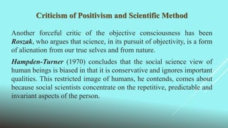 Criticism of Positivism and Scientific Method
Another forceful critic of the objective consciousness has been
Roszak, who argues that science, in its pursuit of objectivity, is a form
of alienation from our true selves and from nature.
Hampden-Turner (1970) concludes that the social science view of
human beings is biased in that it is conservative and ignores important
qualities. This restricted image of humans, he contends, comes about
because social scientists concentrate on the repetitive, predictable and
invariant aspects of the person.
 