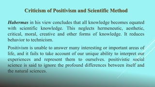 Criticism of Positivism and Scientific Method
Habermas in his view concludes that all knowledge becomes equated
with scientific knowledge. This neglects hermeneutic, aesthetic,
critical, moral, creative and other forms of knowledge. It reduces
behavior to technicism.
Positivism is unable to answer many interesting or important areas of
life, and it fails to take account of our unique ability to interpret our
experiences and represent them to ourselves. positivistic social
science is said to ignore the profound differences between itself and
the natural sciences.
 