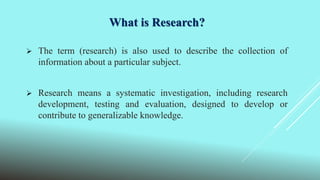 What is Research?
 The term (research) is also used to describe the collection of
information about a particular subject.
 Research means a systematic investigation, including research
development, testing and evaluation, designed to develop or
contribute to generalizable knowledge.
 