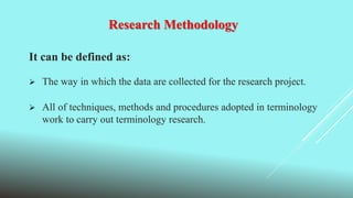 Research Methodology
It can be defined as:
 The way in which the data are collected for the research project.
 All of techniques, methods and procedures adopted in terminology
work to carry out terminology research.
 