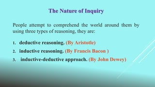 The Nature of Inquiry
People attempt to comprehend the world around them by
using three types of reasoning, they are:
1. deductive reasoning. (By Aristotle)
2. inductive reasoning. (By Francis Bacon )
3. inductive-deductive approach. (By John Dewey)
 