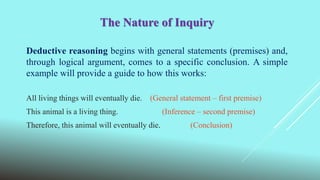 The Nature of Inquiry
Deductive reasoning begins with general statements (premises) and,
through logical argument, comes to a specific conclusion. A simple
example will provide a guide to how this works:
All living things will eventually die. (General statement – first premise)
This animal is a living thing. (Inference – second premise)
Therefore, this animal will eventually die. (Conclusion)
 