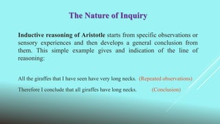 The Nature of Inquiry
Inductive reasoning of Aristotle starts from specific observations or
sensory experiences and then develops a general conclusion from
them. This simple example gives and indication of the line of
reasoning:
All the giraffes that I have seen have very long necks. (Repeated observations)
Therefore I conclude that all giraffes have long necks. (Conclusion)
 