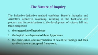 The Nature of Inquiry
The inductive-deductive method combines Bacon’s inductive and
Aristotle’s deductive reasoning, resulting in the back-and-forth
process, and its contributions to the development of science fall into
three categories:
1. the suggestion of hypotheses
2. the logical development of these hypotheses
3. the clarification and interpretation of scientific findings and their
synthesis into a conceptual framework.
 