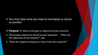  You must state what you hope to investigate as clearly
as possible.
 Purpose: It refers to the goal or objective of your research.
 The purpose statement should answer questions. . ."What are
the objectives of my research?" and
 "What do I expect to discover or learn from this research?"
 