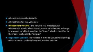  A hypothesis must be testable.
 A hypothesis has two variables;
 Independent Variable - the variable in a model (causal
relationship) which, when altered, causes or influences a change
in a second variable. It provides the "input" which is modified by
the model to change the "output."
 Dependent Variable: the variable in a model (causal relationship)
which is subject to the influence of another variable.
 