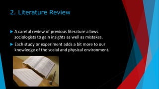 2. Literature Review
 A careful review of previous literature allows
sociologists to gain insights as well as mistakes.
 Each study or experiment adds a bit more to our
knowledge of the social and physical environment.
 