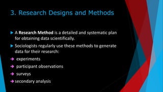 3. Research Designs and Methods
 A Research Method is a detailed and systematic plan
for obtaining data scientifically.
 Sociologists regularly use these methods to generate
data for their research:
 experiments
 participant observations
 surveys
secondary analysis
 