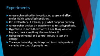 Experiments
 A research method for investigating cause and effect
under highly controlled conditions.
 It is explanatory- it asks not just what happens but why.
 A researcher devises an experiment to test a hypothesis.
 Hypothesis in an “if-then” form: If one thing were to
happen, then something else would result.
 Using experimental and control groups to test the
change.
 The experimental group is exposed to an independent
variable, the control group is not.
 