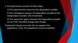  An Experiments consists of three steps:
1) The experimenter measures the dependent variable.
2) The investigator exposes the dependent variable to the
independent variable. (the treatment)
3) The researcher again measures the dependent variable
to see if the intended change took change.
If expected change occurred, the ex supports the
hypothesis. If not, the hypothesis must be modified.
 