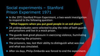 Social experiments – Stanford
Prison Experiment 1971
 In the 1971 Stanford Prison Experiment, a two-week investigation
to respond to the following question:
"What happens when you put good people in an evil place?”
 24 undergraduates were selected to play the roles of both guards
and prisoners and live in a mock prison.
 The guards took great pleasure in exercising violence, humiliating
and torturing the prisoners.
 The prisoners, too, lost their ability to distinguish what was real
and what was simulated.
 After six days, Philip Zimbardo was forced to end the experiment.
 