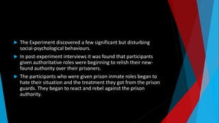  The Experiment discovered a few significant but disturbing
social-psychological behaviours.
 In post-experiment interviews it was found that participants
given authoritative roles were beginning to relish their new-
found authority over their prisoners.
 The participants who were given prison inmate roles began to
hate their situation and the treatment they got from the prison
guards. They began to react and rebel against the prison
authority.
 