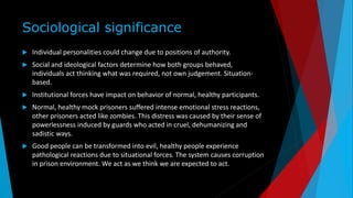 Sociological significance
 Individual personalities could change due to positions of authority.
 Social and ideological factors determine how both groups behaved,
individuals act thinking what was required, not own judgement. Situation-
based.
 Institutional forces have impact on behavior of normal, healthy participants.
 Normal, healthy mock prisoners suffered intense emotional stress reactions,
other prisoners acted like zombies. This distress was caused by their sense of
powerlessness induced by guards who acted in cruel, dehumanizing and
sadistic ways.
 Good people can be transformed into evil, healthy people experience
pathological reactions due to situational forces. The system causes corruption
in prison environment. We act as we think we are expected to act.
 