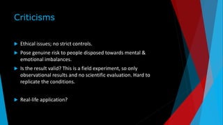 Criticisms
 Ethical issues; no strict controls.
 Pose genuine risk to people disposed towards mental &
emotional imbalances.
 Is the result valid? This is a field experiment, so only
observational results and no scientific evaluation. Hard to
replicate the conditions.
 Real-life application?
 