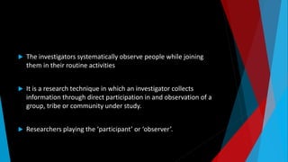  The investigators systematically observe people while joining
them in their routine activities
 It is a research technique in which an investigator collects
information through direct participation in and observation of a
group, tribe or community under study.
 Researchers playing the ‘participant’ or ‘observer’.
 