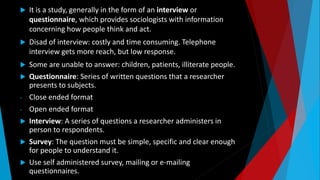  It is a study, generally in the form of an interview or
questionnaire, which provides sociologists with information
concerning how people think and act.
 Disad of interview: costly and time consuming. Telephone
interview gets more reach, but low response.
 Some are unable to answer: children, patients, illiterate people.
 Questionnaire: Series of written questions that a researcher
presents to subjects.
- Close ended format
- Open ended format
 Interview: A series of questions a researcher administers in
person to respondents.
 Survey: The question must be simple, specific and clear enough
for people to understand it.
 Use self administered survey, mailing or e-mailing
questionnaires.
 
