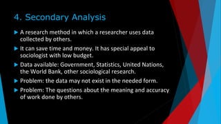 4. Secondary Analysis
 A research method in which a researcher uses data
collected by others.
 It can save time and money. It has special appeal to
sociologist with low budget.
 Data available: Government, Statistics, United Nations,
the World Bank, other sociological research.
 Problem: the data may not exist in the needed form.
 Problem: The questions about the meaning and accuracy
of work done by others.
 