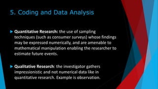5. Coding and Data Analysis
 Quantitative Research: the use of sampling
techniques (such as consumer surveys) whose findings
may be expressed numerically, and are amenable to
mathematical manipulation enabling the researcher to
estimate future events.
 Qualitative Research: the investigator gathers
impressionistic and not numerical data like in
quantitative research. Example is observation.
 