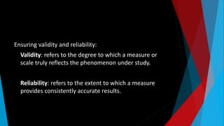 Ensuring validity and reliability:
Validity: refers to the degree to which a measure or
scale truly reflects the phenomenon under study.
Reliability: refers to the extent to which a measure
provides consistently accurate results.
 