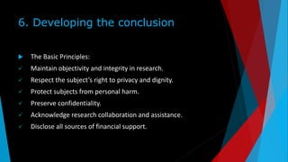 6. Developing the conclusion
 The Basic Principles:
 Maintain objectivity and integrity in research.
 Respect the subject’s right to privacy and dignity.
 Protect subjects from personal harm.
 Preserve confidentiality.
 Acknowledge research collaboration and assistance.
 Disclose all sources of financial support.
 