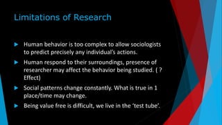 Limitations of Research
 Human behavior is too complex to allow sociologists
to predict precisely any individual’s actions.
 Human respond to their surroundings, presence of
researcher may affect the behavior being studied. ( ?
Effect)
 Social patterns change constantly. What is true in 1
place/time may change.
 Being value free is difficult, we live in the ‘test tube’.
 