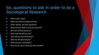 So..questions to ask in order to do a
Sociological Research
 What is your topic?
 What have others already learned?
 What- exactly- are your questions?
 What will you need to carry out research?
 Are there ethical concerns?
 What method will you use?
 How will you record the data?
 What do the data tell you?
 What are your conclusions?
 How can you share what you have learned?
 