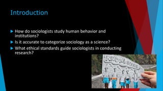 Introduction
 How do sociologists study human behavior and
institutions?
 Is it accurate to categorize sociology as a science?
 What ethical standards guide sociologists in conducting
research?
 