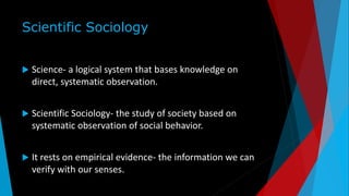 Scientific Sociology
 Science- a logical system that bases knowledge on
direct, systematic observation.
 Scientific Sociology- the study of society based on
systematic observation of social behavior.
 It rests on empirical evidence- the information we can
verify with our senses.
 