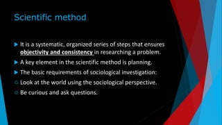 Scientific method
 It is a systematic, organized series of steps that ensures
objectivity and consistency in researching a problem.
 A key element in the scientific method is planning.
 The basic requirements of sociological investigation:
 Look at the world using the sociological perspective.
 Be curious and ask questions.
 