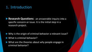 1. Introduction
 Research Questions: an answerable inquiry into a
specific concern or issue. It is the initial step in a
research project.
 Why is the origin of criminal behavior a relevant issue?
 What is criminal behavior?
 What are the theories about why people engage in
criminal behavior?
 